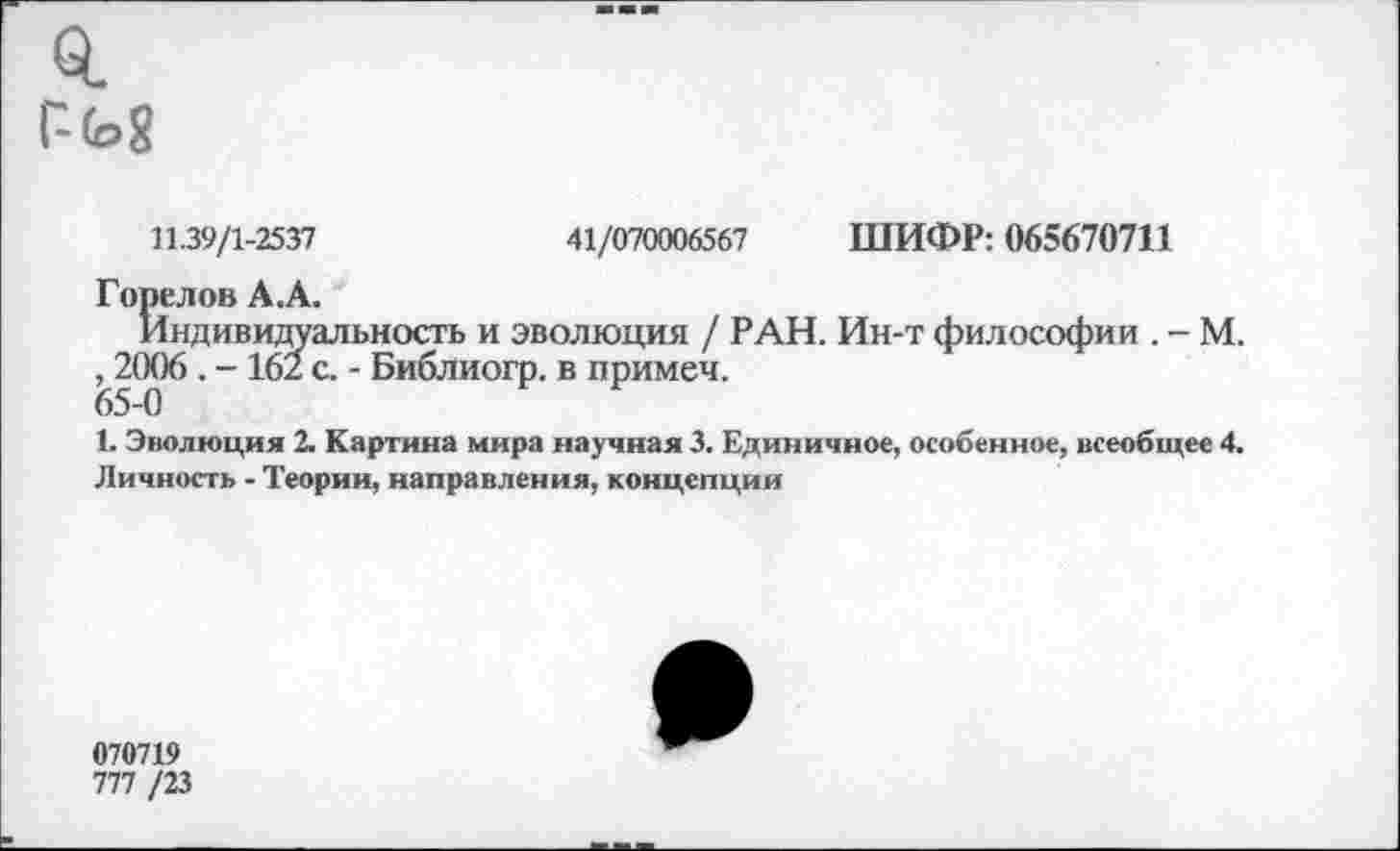 ﻿0.
11.39/1-2537	41/070006567 ШИФР: 065670711
Горелов А.А.
Индивидуальность и эволюция / РАН. Ин-т философии . - М. ,,2006 . - 162 с. - Библиогр. в примеч.
1. Эволюция 2. Картина мира научная 3. Единичное, особенное, всеобщее 4. Личность - Теории, направления, концепции
070719
777 /23